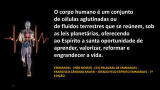 O corpo humano é um conjunto
de células aglutinadas ou
de fluidos terrestres que se reúnem, sob
as leis planetárias, oferecendo
ao Espírito a santa oportunidade de
aprender, valorizar, reformar e
engrandecer a vida.
EMMANUEL - (PÃO NOSSO) - [55] PALAVRAS DE EMMANUEL -
FRANCISCO CÂNDIDO XAVIER – DITADO PELO ESPÍRITO EMMANUEL - 7ª
EDIÇÃO.
57
 
