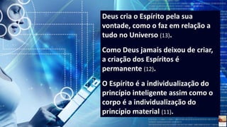 Deus cria o Espírito pela sua
vontade, como o faz em relação a
tudo no Universo (13).
Como Deus jamais deixou de criar,
a criação dos Espíritos é
permanente (12).
O Espírito é a individualização do
princípio inteligente assim como o
corpo é a individualização do
princípio material (11).
 