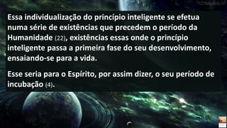 Essa individualização do princípio inteligente se efetua
numa série de existências que precedem o período da
Humanidade (22), existências essas onde o princípio
inteligente passa a primeira fase do seu desenvolvimento,
ensaiando-se para a vida.
Esse seria para o Espírito, por assim dizer, o seu período de
incubação (4).
 