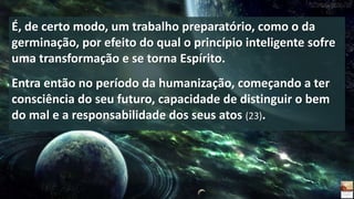 É, de certo modo, um trabalho preparatório, como o da
germinação, por efeito do qual o princípio inteligente sofre
uma transformação e se torna Espírito.
Entra então no período da humanização, começando a ter
consciência do seu futuro, capacidade de distinguir o bem
do mal e a responsabilidade dos seus atos (23).
 