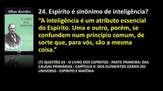 24. Espírito é sinônimo de inteligência?
“A inteligência é um atributo essencial
do Espírito. Uma e outro, porém, se
confundem num princípio comum, de
sorte que, para vós, são a mesma
coisa.”
(7) QUESTÃO 24 - O LIVRO DOS ESPÍRITOS - PARTE PRIMEIRA: DAS
CAUSAS PRIMÁRIAS - CAPÍTULO II: DOS ELEMENTOS GERAIS DO
UNIVERSO - ESPÍRITO E MATÉRIA
 