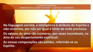 Na linguagem correta, a inteligência é atributo do Espírito e
não sinônimo, por não ser igual à fonte de onde promana.
Os valores da alma são inúmeros, por vezes incontáveis, na
área do seu despertamento espiritual.
As nossas comparações são pálidas, referindo-se ao
Espírito.
O LIVRO DOS ESPÍRITOS
COMENTADO PELO ESPÍRITO MIRAMEZ – QUESTÃO 24 COMENTADA
 