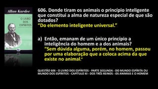 606. Donde tiram os animais o princípio inteligente
que constitui a alma de natureza especial de que são
dotados?
“Do elemento inteligente universal.”
a) Então, emanam de um único princípio a
inteligência do homem e a dos animais?
“Sem dúvida alguma, porém, no homem, passou
por uma elaboração que a coloca acima da que
existe no animal.”
QUESTÃO 606 - O LIVRO DOS ESPÍRITOS - PARTE SEGUNDA - DO MUNDO ESPÍRITA OU
MUNDO DOS ESPÍRITOS - CAPÍTULO XI - DOS TRÊS REINOS - OS ANIMAIS E O HOMEM
 