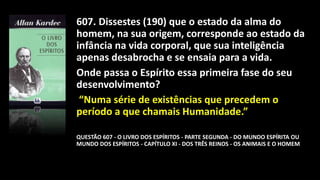 607. Dissestes (190) que o estado da alma do
homem, na sua origem, corresponde ao estado da
infância na vida corporal, que sua inteligência
apenas desabrocha e se ensaia para a vida.
Onde passa o Espírito essa primeira fase do seu
desenvolvimento?
“Numa série de existências que precedem o
período a que chamais Humanidade.”
QUESTÃO 607 - O LIVRO DOS ESPÍRITOS - PARTE SEGUNDA - DO MUNDO ESPÍRITA OU
MUNDO DOS ESPÍRITOS - CAPÍTULO XI - DOS TRÊS REINOS - OS ANIMAIS E O HOMEM
 