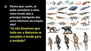 a) Parece que, assim, se
pode considerar a alma
como tendo sido o
princípio inteligente dos
seres inferiores da criação,
não?
“Já não dissemos que
todo em a Natureza se
encadeia e tende para
a unidade?
 
