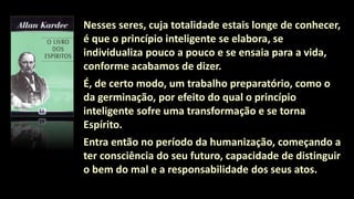 Nesses seres, cuja totalidade estais longe de conhecer,
é que o princípio inteligente se elabora, se
individualiza pouco a pouco e se ensaia para a vida,
conforme acabamos de dizer.
É, de certo modo, um trabalho preparatório, como o
da germinação, por efeito do qual o princípio
inteligente sofre uma transformação e se torna
Espírito.
Entra então no período da humanização, começando a
ter consciência do seu futuro, capacidade de distinguir
o bem do mal e a responsabilidade dos seus atos.
 
