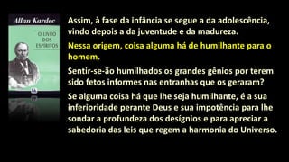 Assim, à fase da infância se segue a da adolescência,
vindo depois a da juventude e da madureza.
Nessa origem, coisa alguma há de humilhante para o
homem.
Sentir-se-ão humilhados os grandes gênios por terem
sido fetos informes nas entranhas que os geraram?
Se alguma coisa há que lhe seja humilhante, é a sua
inferioridade perante Deus e sua impotência para lhe
sondar a profundeza dos desígnios e para apreciar a
sabedoria das leis que regem a harmonia do Universo.
 