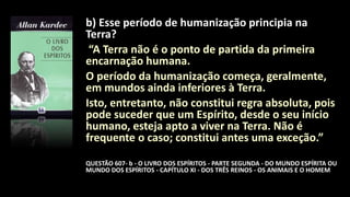 b) Esse período de humanização principia na
Terra?
“A Terra não é o ponto de partida da primeira
encarnação humana.
O período da humanização começa, geralmente,
em mundos ainda inferiores à Terra.
Isto, entretanto, não constitui regra absoluta, pois
pode suceder que um Espírito, desde o seu início
humano, esteja apto a viver na Terra. Não é
frequente o caso; constitui antes uma exceção.”
QUESTÃO 607- b - O LIVRO DOS ESPÍRITOS - PARTE SEGUNDA - DO MUNDO ESPÍRITA OU
MUNDO DOS ESPÍRITOS - CAPÍTULO XI - DOS TRÊS REINOS - OS ANIMAIS E O HOMEM
 