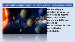 O LIVRO DOS ESPÍRITOS COMENTADO PELO ESPÍRITO MIRAMEZ - QUESTÃO 607 COMENTADA
Os mundos que
circulam no universo
são casas do mesmo
Deus, capazes de
abrigar multidões de
seres que
correspondem às suas
necessidades
espirituais.
 