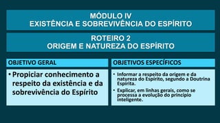 MÓDULO IV
EXISTÊNCIA E SOBREVIVÊNCIA DO ESPÍRITO
OBJETIVO GERAL
•Propiciar conhecimento a
respeito da existência e da
sobrevivência do Espírito
OBJETIVOS ESPECÍFICOS
• Informar a respeito da origem e da
natureza do Espírito, segundo a Doutrina
Espírita.
• Explicar, em linhas gerais, como se
processa a evolução do princípio
inteligente.
ROTEIRO 2
ORIGEM E NATUREZA DO ESPÍRITO
 
