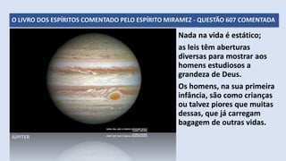 O LIVRO DOS ESPÍRITOS COMENTADO PELO ESPÍRITO MIRAMEZ - QUESTÃO 607 COMENTADA
Nada na vida é estático;
as leis têm aberturas
diversas para mostrar aos
homens estudiosos a
grandeza de Deus.
Os homens, na sua primeira
infância, são como crianças
ou talvez piores que muitas
dessas, que já carregam
bagagem de outras vidas.
JÚPITER
 