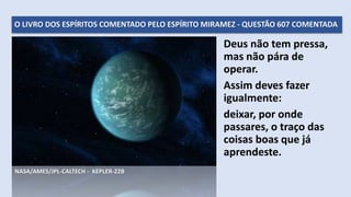 O LIVRO DOS ESPÍRITOS COMENTADO PELO ESPÍRITO MIRAMEZ - QUESTÃO 607 COMENTADA
Deus não tem pressa,
mas não pára de
operar.
Assim deves fazer
igualmente:
deixar, por onde
passares, o traço das
coisas boas que já
aprendeste.
NASA/AMES/JPL-CALTECH - KEPLER-22B
 