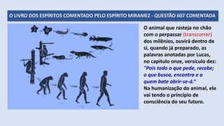O LIVRO DOS ESPÍRITOS COMENTADO PELO ESPÍRITO MIRAMEZ - QUESTÃO 607 COMENTADA
O animal que rasteja no chão
com o perpassar (transcorrer)
dos milênios, ouvirá dentro de
si, quando já preparado, as
palavras anotadas por Lucas,
no capítulo onze, versículo dez:
"Pois todo o que pede, recebe;
o que busca, encontra e a
quem bate abrir-se-á.“
Na humanização do animal, ele
vai tendo o princípio de
consciência do seu futuro.
 