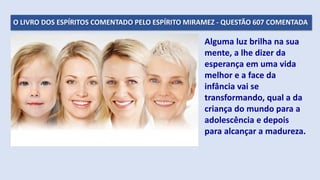 O LIVRO DOS ESPÍRITOS COMENTADO PELO ESPÍRITO MIRAMEZ - QUESTÃO 607 COMENTADA
Alguma luz brilha na sua
mente, a lhe dizer da
esperança em uma vida
melhor e a face da
infância vai se
transformando, qual a da
criança do mundo para a
adolescência e depois
para alcançar a madureza.
 