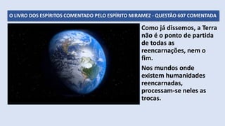O LIVRO DOS ESPÍRITOS COMENTADO PELO ESPÍRITO MIRAMEZ - QUESTÃO 607 COMENTADA
Como já dissemos, a Terra
não é o ponto de partida
de todas as
reencarnações, nem o
fim.
Nos mundos onde
existem humanidades
reencarnadas,
processam-se neles as
trocas.
 