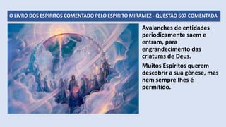 O LIVRO DOS ESPÍRITOS COMENTADO PELO ESPÍRITO MIRAMEZ - QUESTÃO 607 COMENTADA
Avalanches de entidades
periodicamente saem e
entram, para
engrandecimento das
criaturas de Deus.
Muitos Espíritos querem
descobrir a sua gênese, mas
nem sempre lhes é
permitido.
 