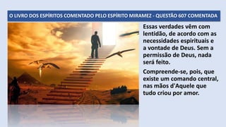 O LIVRO DOS ESPÍRITOS COMENTADO PELO ESPÍRITO MIRAMEZ - QUESTÃO 607 COMENTADA
Essas verdades vêm com
lentidão, de acordo com as
necessidades espirituais e
a vontade de Deus. Sem a
permissão de Deus, nada
será feito.
Compreende-se, pois, que
existe um comando central,
nas mãos d'Aquele que
tudo criou por amor.
 
