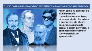 O LIVRO DOS ESPÍRITOS COMENTADO PELO ESPÍRITO MIRAMEZ - QUESTÃO 607 COMENTADA
Assim como há Espíritos de
alta hierarquia
comunicando-se na Terra,
há os que ainda não sabem
o que fazem; são alunos
nos primeiros anos de
escola, a quem por vezes, é
permitido o intercâmbio,
como exercício de
aprendizado.
 