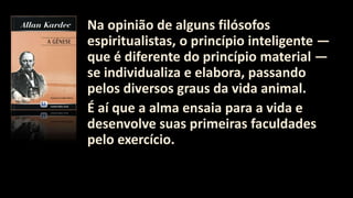 Na opinião de alguns filósofos
espiritualistas, o princípio inteligente —
que é diferente do princípio material —
se individualiza e elabora, passando
pelos diversos graus da vida animal.
É aí que a alma ensaia para a vida e
desenvolve suas primeiras faculdades
pelo exercício.
 