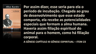 Por assim dizer, esse seria para ela o
período de incubação. Chegada ao grau
de desenvolvimento que esse estado
comporta, ela recebe as potencialidades
especiais que formam a alma humana.
Haveria assim filiação espiritual do
animal para o homem, como há filiação
corporal.
A GÊNESE CAPÍTULO XI GÊNESE ESPIRITUAL – ITEM 23
 