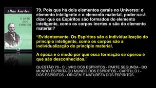 79. Pois que há dois elementos gerais no Universo: o
elemento inteligente e o elemento material, poder-se-á
dizer que os Espíritos são formados do elemento
inteligente, como os corpos inertes o são do elemento
material?
“Evidentemente. Os Espíritos são a individualização do
princípio inteligente, como os corpos são a
individualização do princípio material.
A época e o modo por que essa formação se operou é
que são desconhecidos.”
QUESTÃO 79 - O LIVRO DOS ESPÍRITOS - PARTE SEGUNDA - DO
MUNDO ESPÍRITA OU MUNDO DOS ESPÍRITOS - CAPÍTULO I -
DOS ESPÍRITOS - ORIGEM E NATUREZA DOS ESPÍRITOS
 