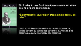 80. A criação dos Espíritos é permanente, ou só se
deu na origem dos tempos?
“É permanente. Quer dizer: Deus jamais deixou de
criar.”
QUESTÃO 80- O LIVRO DOS ESPÍRITOS - PARTE SEGUNDA - DO
MUNDO ESPÍRITA OU MUNDO DOS ESPÍRITOS - CAPÍTULO I - DOS
ESPÍRITOS - ORIGEM E NATUREZA DOS ESPÍRITOS
 