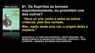81. Os Espíritos se formam
espontaneamente, ou procedem uns
dos outros?
“Deus os cria, como a todas as outras
criaturas, pela Sua vontade.
Mas, repito ainda uma vez, a origem deles é
mistério.”
QUESTÃO 81- O LIVRO DOS ESPÍRITOS - PARTE SEGUNDA - DO
MUNDO ESPÍRITA OU MUNDO DOS ESPÍRITOS - CAPÍTULO I - DOS
ESPÍRITOS - ORIGEM E NATUREZA DOS ESPÍRITOS
 