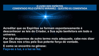 Acreditar que os Espíritos se formam espontaneamente é
desconhecer as leis do Criador, a Sua ação benfeitora em todo o
universo.
Por não dispormos de outro termo mais adequado, cabe-nos dizer
que Deus nos criou pela Sua potente força de vontade.
E como se encontra na gênese:
Faça-se a luz, e a luz se fez.
O LIVRO DOS ESPÍRITOS
COMENTADO PELO ESPÍRITO MIRAMEZ - QUESTÃO 81 COMENTADA
 
