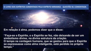 O LIVRO DOS ESPÍRITOS COMENTADO PELO ESPÍRITO MIRAMEZ - QUESTÃO 81 COMENTADA
Em relação à alma, podemos dizer que o disse:
“Faça-se o Espírito, e o Espírito se fez, não deixando de ser um
simbolismo divino, na divina estrutura da criação.
O tempo na contagem humana, que se gastou para que o Espírito
se expressasse como alma inteligente, está perdido no próprio
tempo.”
 