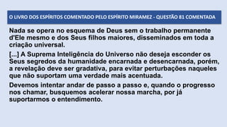 Nada se opera no esquema de Deus sem o trabalho permanente
d'Ele mesmo e dos Seus filhos maiores, disseminados em toda a
criação universal.
[...] A Suprema Inteligência do Universo não deseja esconder os
Seus segredos da humanidade encarnada e desencarnada, porém,
a revelação deve ser gradativa, para evitar perturbações naqueles
que não suportam uma verdade mais acentuada.
Devemos intentar andar de passo a passo e, quando o progresso
nos chamar, busquemos acelerar nossa marcha, por já
suportarmos o entendimento.
O LIVRO DOS ESPÍRITOS COMENTADO PELO ESPÍRITO MIRAMEZ - QUESTÃO 81 COMENTADA
 