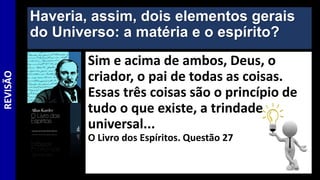 Haveria, assim, dois elementos gerais
do Universo: a matéria e o espírito?
Sim e acima de ambos, Deus, o
criador, o pai de todas as coisas.
Essas três coisas são o princípio de
tudo o que existe, a trindade
universal...
O Livro dos Espíritos. Questão 27
REVISÃO
 