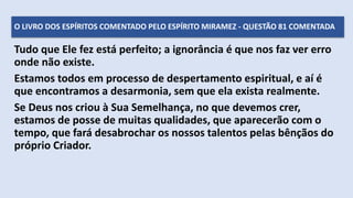 Tudo que Ele fez está perfeito; a ignorância é que nos faz ver erro
onde não existe.
Estamos todos em processo de despertamento espiritual, e aí é
que encontramos a desarmonia, sem que ela exista realmente.
Se Deus nos criou à Sua Semelhança, no que devemos crer,
estamos de posse de muitas qualidades, que aparecerão com o
tempo, que fará desabrochar os nossos talentos pelas bênçãos do
próprio Criador.
O LIVRO DOS ESPÍRITOS COMENTADO PELO ESPÍRITO MIRAMEZ - QUESTÃO 81 COMENTADA
 