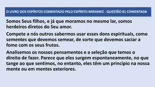 Somos Seus filhos, e já que moramos no mesmo lar, somos
herdeiros diretos do Seu amor.
Compete a nós outros sabermos usar esses dons espirituais, como
sementes que devemos semear, de sorte que devemos saciar a
fome com os seus frutos.
Analisemos os nossos pensamentos e a seleção que temos o
direito de fazer. Parece que eles surgem espontaneamente, no que
tange ao que sentimos, no entanto, eles têm um princípio na nossa
mente ou em mentes exteriores.
O LIVRO DOS ESPÍRITOS COMENTADO PELO ESPÍRITO MIRAMEZ - QUESTÃO 81 COMENTADA
 