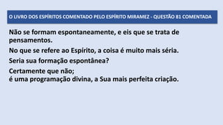Não se formam espontaneamente, e eis que se trata de
pensamentos.
No que se refere ao Espírito, a coisa é muito mais séria.
Seria sua formação espontânea?
Certamente que não;
é uma programação divina, a Sua mais perfeita criação.
O LIVRO DOS ESPÍRITOS COMENTADO PELO ESPÍRITO MIRAMEZ - QUESTÃO 81 COMENTADA
 