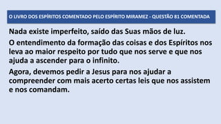 Nada existe imperfeito, saído das Suas mãos de luz.
O entendimento da formação das coisas e dos Espíritos nos
leva ao maior respeito por tudo que nos serve e que nos
ajuda a ascender para o infinito.
Agora, devemos pedir a Jesus para nos ajudar a
compreender com mais acerto certas leis que nos assistem
e nos comandam.
O LIVRO DOS ESPÍRITOS COMENTADO PELO ESPÍRITO MIRAMEZ - QUESTÃO 81 COMENTADA
 
