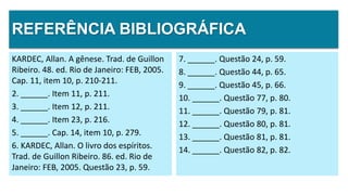 REFERÊNCIA BIBLIOGRÁFICA
KARDEC, Allan. A gênese. Trad. de Guillon
Ribeiro. 48. ed. Rio de Janeiro: FEB, 2005.
Cap. 11, item 10, p. 210-211.
2. ______. Item 11, p. 211.
3. ______. Item 12, p. 211.
4. ______. Item 23, p. 216.
5. ______. Cap. 14, item 10, p. 279.
6. KARDEC, Allan. O livro dos espíritos.
Trad. de Guillon Ribeiro. 86. ed. Rio de
Janeiro: FEB, 2005. Questão 23, p. 59.
7. ______. Questão 24, p. 59.
8. ______. Questão 44, p. 65.
9. ______. Questão 45, p. 66.
10. ______. Questão 77, p. 80.
11. ______. Questão 79, p. 81.
12. ______. Questão 80, p. 81.
13. ______. Questão 81, p. 81.
14. ______. Questão 82, p. 82.
 