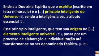 Ensina a Doutrina Espírita que o espírito (escrito em
letra minúscula) é o [...] princípio inteligente do
Universo (6), sendo a inteligência seu atributo
essencial (7).
Esse princípio inteligente, que tem sua origem no [...]
elemento inteligente universal (21), passa por um
processo de elaboração e individualização até
transformar-se no ser denominado Espírito. (4, 23)
 