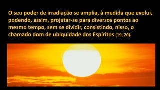 O seu poder de irradiação se amplia, à medida que evolui,
podendo, assim, projetar-se para diversos pontos ao
mesmo tempo, sem se dividir, consistindo, nisso, o
chamado dom de ubiquidade dos Espíritos (19, 20).
 