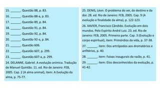 15. ______. Questão 88, p. 83.
16. ______. Questão 88-a, p. 83.
17. ______. Questão 89, p. 84.
18. ______. Questão 91, p. 84.
19. ______. Questão 92, p. 84.
20. ______. Questão 92-a, p. 84.
21. ______. Questão 606.
22. ______. Questão 607, p. 299.
23. ______. Questão 607-a, p. 299.
24. DELANNE, Gabriel. A evolução anímica. Tradução
de Manuel Quintão. 11. ed. Rio de Janeiro: FEB,
2005. Cap. 2 (A alma animal), item: A Evolução da
alma, p. 75-77.
25. DENIS, Léon. O problema do ser, do destino e da
dor. 28. ed. Rio de Janeiro: FEB, 2005. Cap. 9 (A
evolução e finalidade da alma), p. 122-123.
26. XAVIER, Francisco Cândido. Evolução em dois
mundos. Pelo Espírito André Luiz. 23. ed. Rio de
Janeiro: FEB, 2005. Primeira parte. Cap. 3 (Evolução e
corpo espiritual), item: Primórdios da vida, p. 37-38.
27. ______. item: Dos artrópodos aos dromatérios e
anfitérios, p. 40.
28. ______. item: Faixas inaugurais da razão, p. 41.
29. ______. item: Elos desconhecidos da evolução, p.
41-42.
 