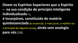 Dizem os Espíritos Superiores que o Espírito
– na sua condição de princípio inteligente
individualizado –,
é incorpóreo, constituído de matéria
quintessenciada (o essencial, o mais puro, o melhor ou
o principal de alguma coisa), ainda sem analogia
para nós (14).
 