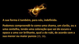 A sua forma é também, para nós, indefinida.
Podemos compreendê-lo como uma chama, um clarão, ou a
uma centelha, tendo uma coloração que vai do escuro e
opaco a uma cor brilhante, qual a do rubi, de acordo com a
sua menor ou maior pureza (15, 16).
 