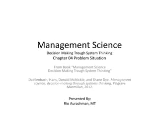 Management Science
Decision Making Trough System Thinking
Chapter 04 Problem Situation
From Book “Management Science
Decision Making Trough System Thinking”
Daellenbach, Hans, Donald McNickle, and Shane Dye. Management
science: decision-making through systems thinking. Palgrave
Macmillan, 2012.
Presented By:
Rio Aurachman, MT
 