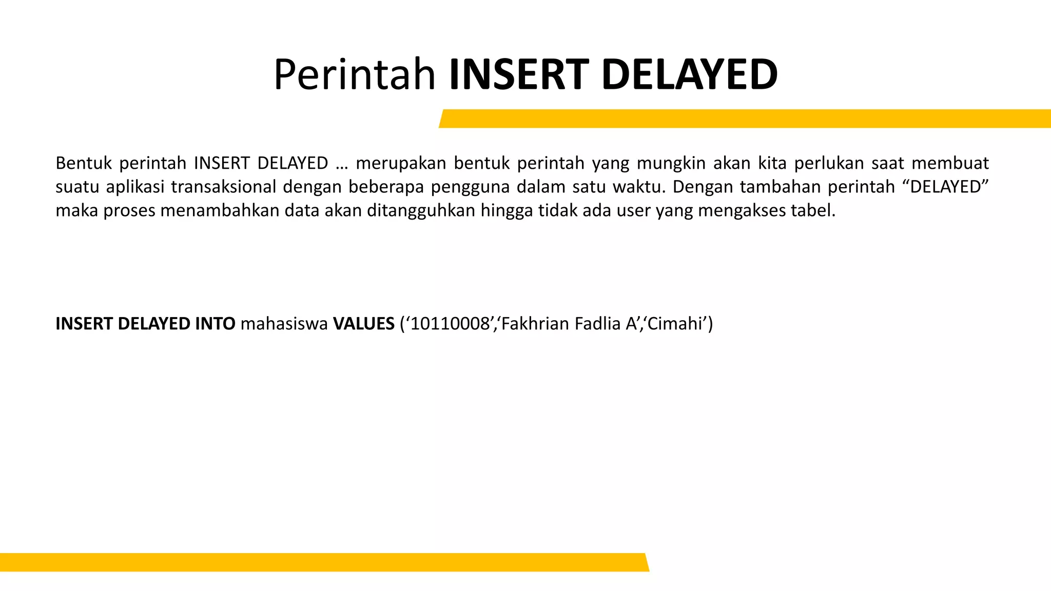Perintah INSERT DELAYED
Bentuk perintah INSERT DELAYED … merupakan bentuk perintah yang mungkin akan kita perlukan saat membuat
suatu aplikasi transaksional dengan beberapa pengguna dalam satu waktu. Dengan tambahan perintah “DELAYED”
maka proses menambahkan data akan ditangguhkan hingga tidak ada user yang mengakses tabel.
INSERT DELAYED INTO mahasiswa VALUES (‘10110008’,‘Fakhrian Fadlia A’,‘Cimahi’)
 