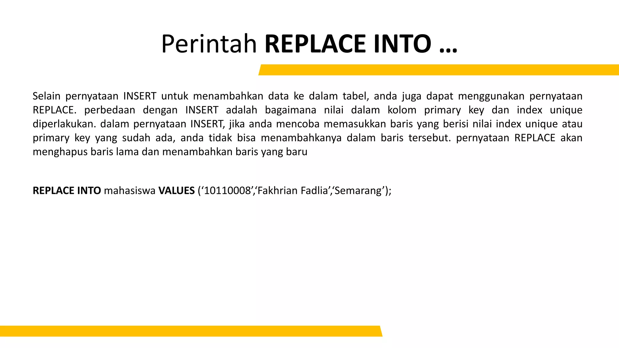 Perintah REPLACE INTO …
Selain pernyataan INSERT untuk menambahkan data ke dalam tabel, anda juga dapat menggunakan pernyataan
REPLACE. perbedaan dengan INSERT adalah bagaimana nilai dalam kolom primary key dan index unique
diperlakukan. dalam pernyataan INSERT, jika anda mencoba memasukkan baris yang berisi nilai index unique atau
primary key yang sudah ada, anda tidak bisa menambahkanya dalam baris tersebut. pernyataan REPLACE akan
menghapus baris lama dan menambahkan baris yang baru
REPLACE INTO mahasiswa VALUES (‘10110008’,‘Fakhrian Fadlia’,‘Semarang’);
 