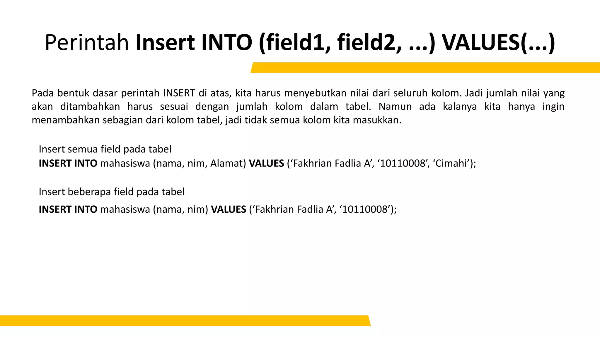 Perintah Insert INTO (field1, field2, ...) VALUES(...)
INSERT INTO mahasiswa (nama, nim) VALUES (‘Fakhrian Fadlia A’, ‘10110008’);
Pada bentuk dasar perintah INSERT di atas, kita harus menyebutkan nilai dari seluruh kolom. Jadi jumlah nilai yang
akan ditambahkan harus sesuai dengan jumlah kolom dalam tabel. Namun ada kalanya kita hanya ingin
menambahkan sebagian dari kolom tabel, jadi tidak semua kolom kita masukkan.
INSERT INTO mahasiswa (nama, nim, Alamat) VALUES (‘Fakhrian Fadlia A’, ‘10110008’, ‘Cimahi’);
Insert semua field pada tabel
Insert beberapa field pada tabel
 