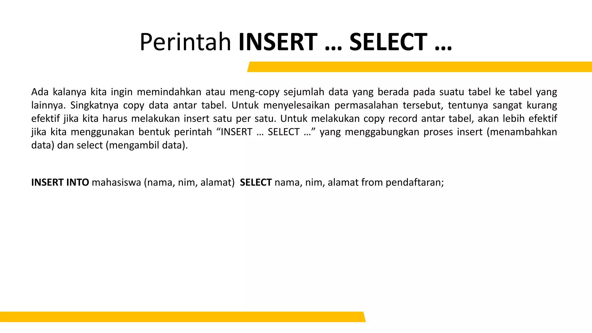 Perintah INSERT … SELECT …
Ada kalanya kita ingin memindahkan atau meng-copy sejumlah data yang berada pada suatu tabel ke tabel yang
lainnya. Singkatnya copy data antar tabel. Untuk menyelesaikan permasalahan tersebut, tentunya sangat kurang
efektif jika kita harus melakukan insert satu per satu. Untuk melakukan copy record antar tabel, akan lebih efektif
jika kita menggunakan bentuk perintah “INSERT … SELECT …” yang menggabungkan proses insert (menambahkan
data) dan select (mengambil data).
INSERT INTO mahasiswa (nama, nim, alamat) SELECT nama, nim, alamat from pendaftaran;
 