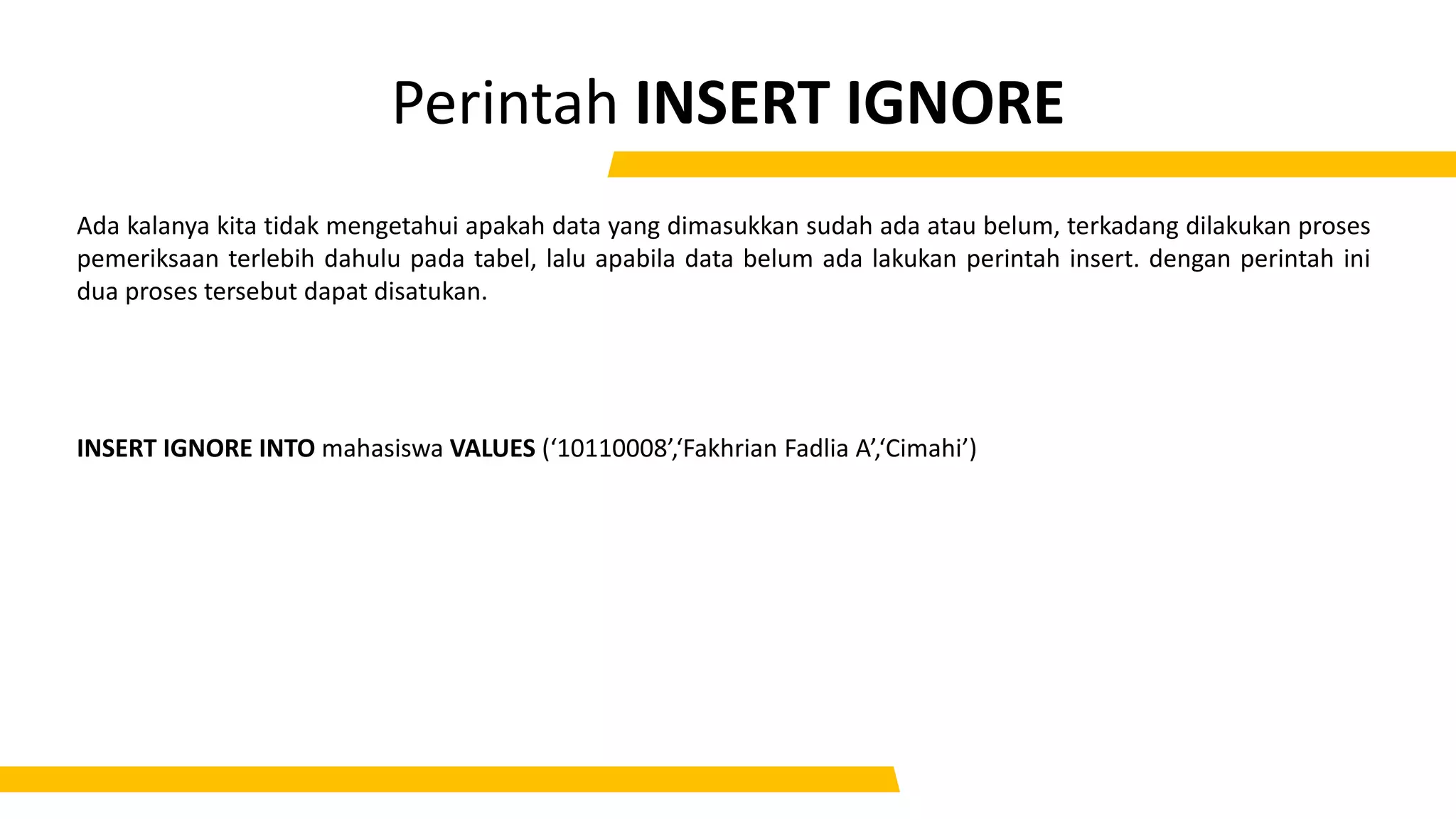 Perintah INSERT IGNORE
Ada kalanya kita tidak mengetahui apakah data yang dimasukkan sudah ada atau belum, terkadang dilakukan proses
pemeriksaan terlebih dahulu pada tabel, lalu apabila data belum ada lakukan perintah insert. dengan perintah ini
dua proses tersebut dapat disatukan.
INSERT IGNORE INTO mahasiswa VALUES (‘10110008’,‘Fakhrian Fadlia A’,‘Cimahi’)
 
