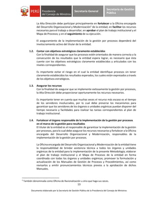 13
Documento elaborado por la Secretaría de Gestión Pública de la Presidencia del Consejo de Ministros
Secretaría General
Secretaría de Gestión
Pública
La Alta Dirección debe participar principalmente en fortalecer a la Oficina encargada
del Desarrollo Organizacional y Modernización5
de la entidad; en facilitar los recursos
necesarios para el trabajo a desarrollar; en aprobar el plan de trabajo institucional y el
Mapa de Procesos; y en el seguimiento de su ejecución.
El aseguramiento de la implementación de la gestión por procesos dependerá del
involucramiento activo del titular de la entidad.
1.2. Contar con objetivos estratégicos claramente establecidos
Con la finalidad de asegurar que los procesos estén orientados de manera correcta a la
consecución de los resultados que la entidad espera lograr, es necesario que ésta
cuente con los objetivos estratégicos claramente establecidos y articulados con los
niveles correspondientes.
Es importante evitar el riesgo en el cual la entidad identifique procesos sin tener
claramente establecidos los resultados esperados, los cuales están expresados a través
de los objetivos estratégicos.
1.3. Asegurar los recursos
Con la finalidad de asegurar que se implemente exitosamente la gestión por procesos,
la Alta Dirección debe proporcionar oportunamente los recursos necesarios.
Es importante tener en cuenta que muchas veces el recurso más escaso es el tiempo
de los servidores involucrados, por lo cual debe preverse los mecanismos para
garantizar que los servidores de los órganos o unidades orgánicas puedan disponer del
tiempo necesario y facilidades para realizar las tareas correspondientes al plan de
trabajo institucional.
1.4. Fortalecer el órgano responsable de la implementación de la gestión por procesos
en el marco de la gestión para resultados
El titular de la entidad es el responsable de garantizar la implementación de la gestión
por procesos, para lo cual debe asegurar los recursos necesarios y fortalecer a la Oficina
encargada del Desarrollo Organizacional y Modernización, responsables de la
implementación de la gestión por procesos.
La Oficina encargada del Desarrollo Organizacional y Modernización de la entidad tiene
la responsabilidad de brindar asistencia técnica a todos los órganos y unidades
orgánicas de la entidad para la implementación de la presente Metodología; elaborar
el plan de trabajo institucional y el Mapa de Procesos de la entidad en forma
coordinada con todas los órganos y unidades orgánicas; promover la formulación y
actualización de los Manuales de Gestión de Procesos y Procedimientos, así como
revisarlos y emitir pronunciamientos técnicos previos a la aprobación de dichos
Manuales.
5
También denominada como Oficina de Racionalización u otra que haga sus veces.
 