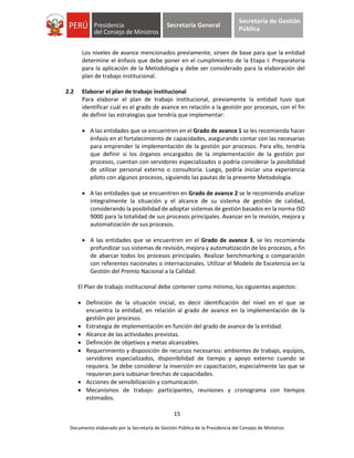 15
Documento elaborado por la Secretaría de Gestión Pública de la Presidencia del Consejo de Ministros
Secretaría General
Secretaría de Gestión
Pública
Los niveles de avance mencionados previamente, sirven de base para que la entidad
determine el énfasis que debe poner en el cumplimiento de la Etapa I: Preparatoria
para la aplicación de la Metodología y debe ser considerado para la elaboración del
plan de trabajo institucional.
2.2 Elaborar el plan de trabajo institucional
Para elaborar el plan de trabajo institucional, previamente la entidad tuvo que
identificar cuál es el grado de avance en relación a la gestión por procesos, con el fin
de definir las estrategias que tendría que implementar:
 A las entidades que se encuentren en el Grado de avance 1 se les recomienda hacer
énfasis en el fortalecimiento de capacidades, asegurando contar con las necesarias
para emprender la implementación de la gestión por procesos. Para ello, tendría
que definir si los órganos encargados de la implementación de la gestión por
procesos, cuentan con servidores especializados o podría considerar la posibilidad
de utilizar personal externo o consultoría. Luego, podría iniciar una experiencia
piloto con algunos procesos, siguiendo las pautas de la presente Metodología.
 A las entidades que se encuentren en Grado de avance 2 se le recomienda analizar
integralmente la situación y el alcance de su sistema de gestión de calidad,
considerando la posibilidad de adoptar sistemas de gestión basados en la norma ISO
9000 para la totalidad de sus procesos principales. Avanzar en la revisión, mejora y
automatización de sus procesos.
 A las entidades que se encuentren en el Grado de avance 3, se les recomienda
profundizar sus sistemas de revisión, mejora y automatización de los procesos, a fin
de abarcar todos los procesos principales. Realizar benchmarking o comparación
con referentes nacionales o internacionales. Utilizar el Modelo de Excelencia en la
Gestión del Premio Nacional a la Calidad.
El Plan de trabajo institucional debe contener como mínimo, los siguientes aspectos:
 Definición de la situación inicial, es decir identificación del nivel en el que se
encuentra la entidad, en relación al grado de avance en la implementación de la
gestión por procesos.
 Estrategia de implementación en función del grado de avance de la entidad.
 Alcance de las actividades previstas.
 Definición de objetivos y metas alcanzables.
 Requerimiento y disposición de recursos necesarios: ambientes de trabajo, equipos,
servidores especializados, disponibilidad de tiempo y apoyo externo cuando se
requiera. Se debe considerar la inversión en capacitación, especialmente las que se
requieran para subsanar brechas de capacidades.
 Acciones de sensibilización y comunicación.
 Mecanismos de trabajo: participantes, reuniones y cronograma con tiempos
estimados.
 