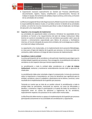 16
Documento elaborado por la Secretaría de Gestión Pública de la Presidencia del Consejo de Ministros
Secretaría General
Secretaría de Gestión
Pública
 Capacitación necesaria especialmente en: Gestión por Procesos (identificación,
documentación, registro, mejora, simplificación y automatización), Técnicas de
trabajo en equipo, Herramientas de calidad y mejora continua, entre otras, en función
de las actividades de la entidad.
La Oficina encargada del Desarrollo Organizacional y Modernización de la entidad, tendrá
la responsabilidad de elaborar el plan, el cual debe contener el detalle de las actividades
a realizar, así como los recursos necesarios para llevar a cabo el citado plan, los tiempos
de ejecución y los responsables.
2.3 Capacitar a los encargados de implementar
Las actividades de capacitación deben orientarse a fortalecer las capacidades de los
servidores en función a los requerimientos del plan de trabajo institucional. Debe
tenerse en cuenta la necesidad de contar con servidores que puedan cubrir casos de
rotación y entrenamiento especializado para líderes de procesos y facilitadores
internos, en función del grado de avance de la entidad y de la estrategia que se defina
en el plan de trabajo institucional.
La capacitación a los involucrados, en la implementación de la presente Metodología,
es clave para el logro del objetivo de la gestión por procesos, la misma que debe ser
constante y debe realizarse a lo largo de todo el proceso de implementación.
2.4 Sensibilizar a toda la entidad
La activa participación de los servidores es de particular importancia para lograr que la
entidad adopte la gestión por procesos. Para conseguirlo, la sensibilización de todos los
servidores es otro aspecto clave que merece especial atención.
La sensibilización a toda la entidad debe considerarse en el plan de trabajo
institucional, realizarse y mantenerse sostenidamente durante toda la ejecución de
citado plan.
La sensibilización debe estar orientada a lograr la comprensión, la toma de conciencia
sobre la importancia y trascendencia, así como los beneficios que significará para la
entidad, servidores y para el ciudadano o destinatario de los bienes y servicios, como
resultado de la implementación de la gestión por procesos.
Teniendo en cuenta que se trata de un cambio cultural, la sensibilización a toda la
entidad debe ser persistente, mostrando los avances, así como las dificultades y
desafíos; y orientarse a lograr la participación y el apoyo de todos los servidores. Es
importante tener en cuenta las opiniones y sugerencias de los servidores,
especialmente respecto a los procesos en los cuales están involucrados.
La Alta Dirección debe mostrar su apoyo a la implementación de la gestión por procesos
participando activamente en las actividades de sensibilización y capacitación.
 